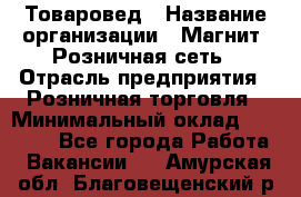 Товаровед › Название организации ­ Магнит, Розничная сеть › Отрасль предприятия ­ Розничная торговля › Минимальный оклад ­ 27 500 - Все города Работа » Вакансии   . Амурская обл.,Благовещенский р-н